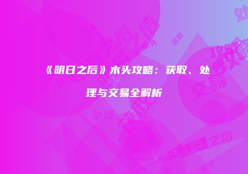 《明日之后》木头攻略：获取、处理与交易全解析