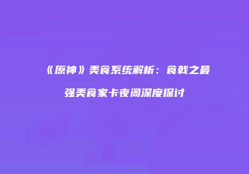《原神》美食系统解析：食戟之最强美食家卡夜阁深度探讨