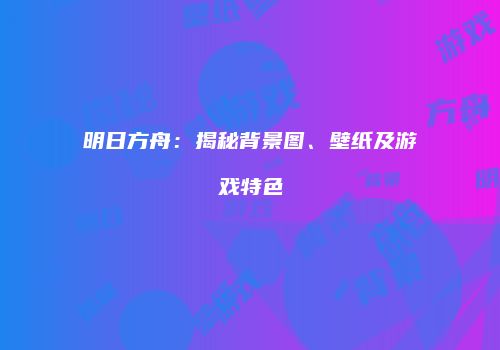明日方舟：揭秘背景图、壁纸及游戏特色