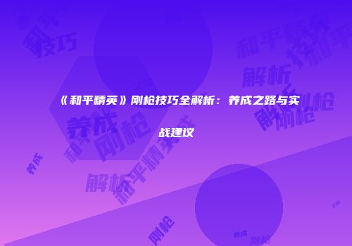《和平精英》刚枪技巧全解析：养成之路与实战建议