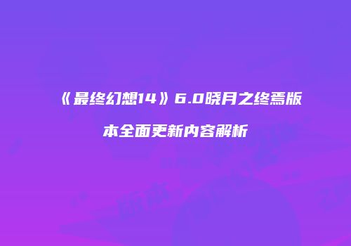 《最终幻想14》6.0晓月之终焉版本全面更新内容解析