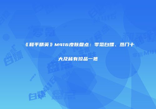 《和平精英》M416皮肤盘点：零氪白嫖、热门十大及稀有珍品一览