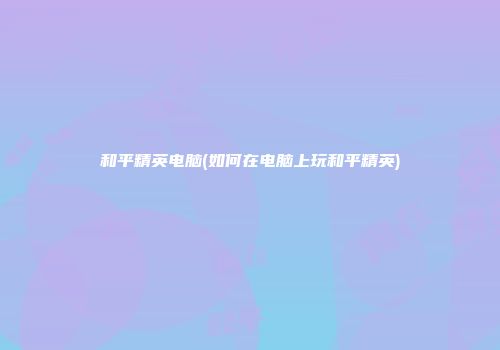 和平精英电脑(如何在电脑上玩和平精英)