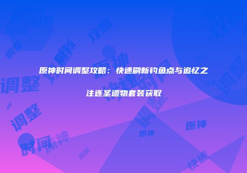 原神时间调整攻略：快速刷新钓鱼点与追忆之注连圣遗物套装获取
