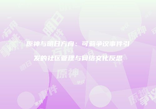 原神与明日方舟：可莉争议事件引发的社区管理与网络文化反思