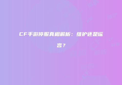 CF手游停服真相解析：维护还是谣言？