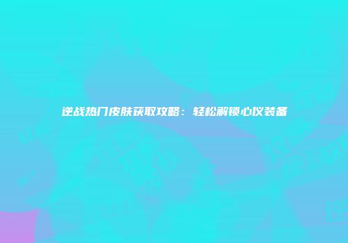 逆战热门皮肤获取攻略：轻松解锁心仪装备