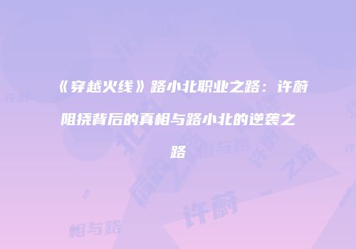 《穿越火线》路小北职业之路：许蔚阻挠背后的真相与路小北的逆袭之路