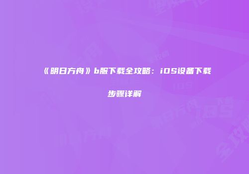 《明日方舟》b服下载全攻略：iOS设备下载步骤详解
