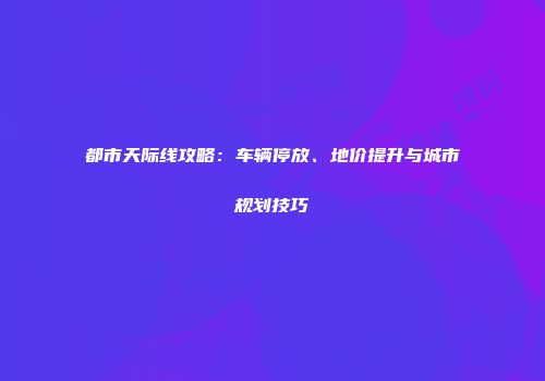 都市天际线攻略：车辆停放、地价提升与城市规划技巧