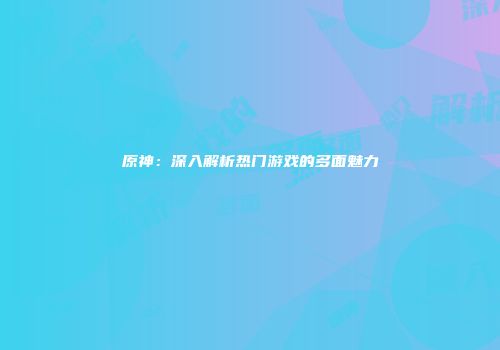 原神：深入解析热门游戏的多面魅力