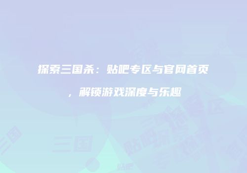 探索三国杀：贴吧专区与官网首页，解锁游戏深度与乐趣