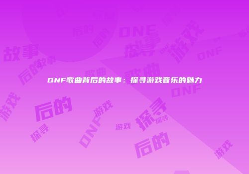 DNF歌曲背后的故事：探寻游戏音乐的魅力
