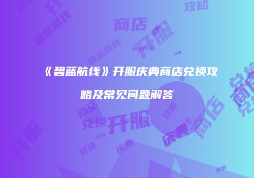 《碧蓝航线》开服庆典商店兑换攻略及常见问题解答