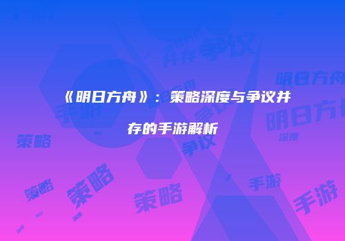 《明日方舟》：策略深度与争议并存的手游解析