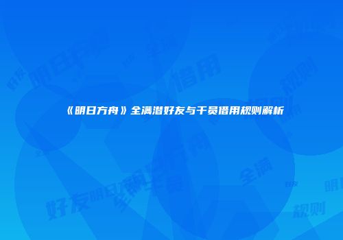 《明日方舟》全满潜好友与干员借用规则解析