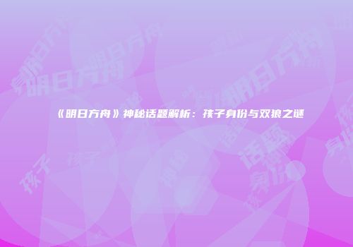 《明日方舟》神秘话题解析：孩子身份与双狼之谜