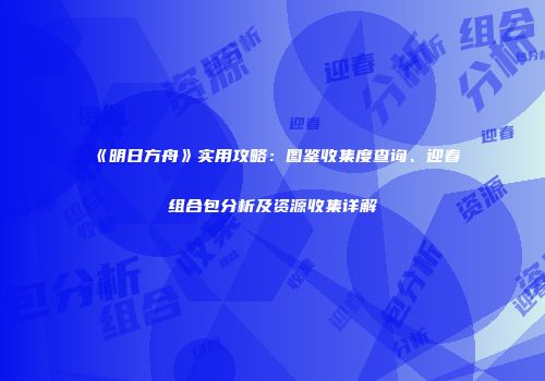 《明日方舟》实用攻略：图鉴收集度查询、迎春组合包分析及资源收集详解