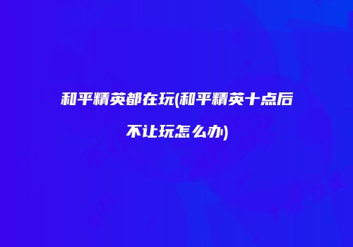 和平精英都在玩(和平精英十点后不让玩怎么办)