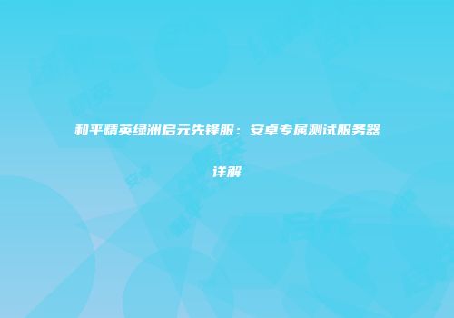 和平精英绿洲启元先锋服：安卓专属测试服务器详解