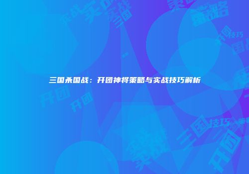 三国杀国战：开团神将策略与实战技巧解析