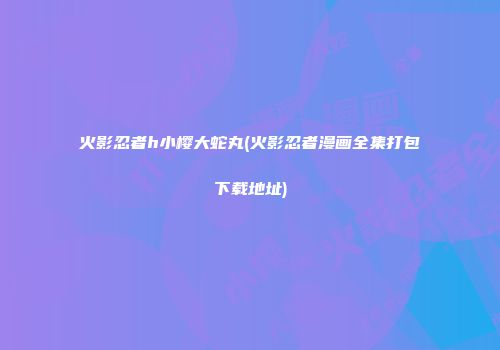 火影忍者h小樱大蛇丸(火影忍者漫画全集打包下载地址)
