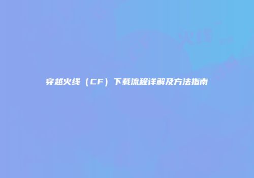 穿越火线（CF）下载流程详解及方法指南