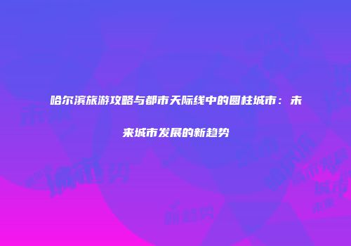 哈尔滨旅游攻略与都市天际线中的圆柱城市：未来城市发展的新趋势