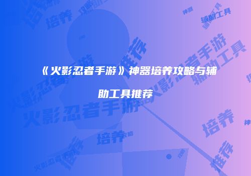 《火影忍者手游》神器培养攻略与辅助工具推荐