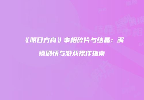 《明日方舟》事相碎片与结晶：解锁剧情与游戏操作指南