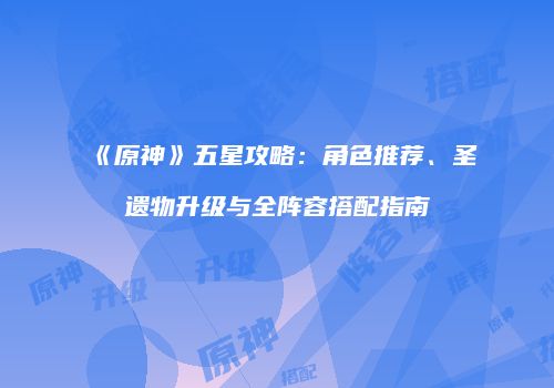 《原神》五星攻略：角色推荐、圣遗物升级与全阵容搭配指南