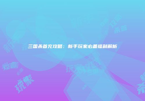 三国杀首充攻略：新手玩家必备福利解析