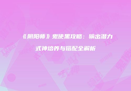 《阴阳师》鬼使黑攻略：输出潜力式神培养与搭配全解析