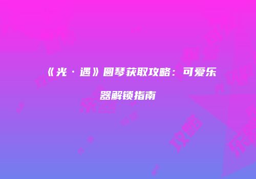 《光·遇》圆琴获取攻略：可爱乐器解锁指南