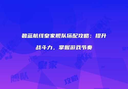 碧蓝航线皇家舰队搭配攻略：提升战斗力，掌握游戏节奏