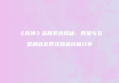 《原神》品质系统揭秘：四星与五星角色差异及隐藏成就分享