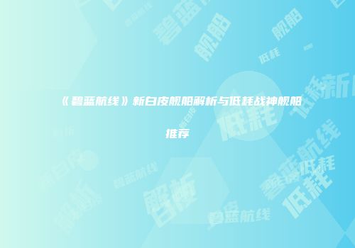 《碧蓝航线》新白皮舰船解析与低耗战神舰船推荐