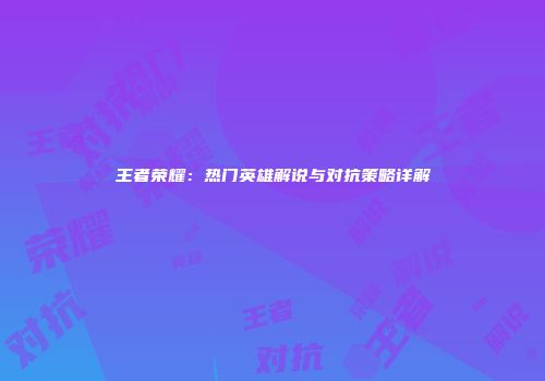 王者荣耀：热门英雄解说与对抗策略详解