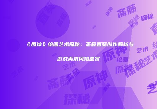 《原神》绘画艺术探秘：斋藤直葵创作解析与游戏美术风格鉴赏
