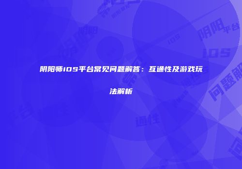 阴阳师iOS平台常见问题解答：互通性及游戏玩法解析