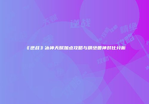 《逆战》冰神天赋加点攻略与精绝兽神对比分析