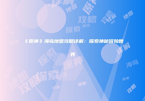 《原神》海岛地图攻略详解：探索神秘冒险世界