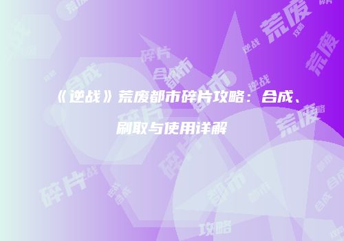 《逆战》荒废都市碎片攻略：合成、刷取与使用详解