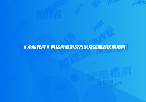 《永劫无间》网络问题解决方案及加速器使用指南