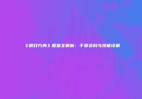 《明日方舟》图鉴全解析：干员资料与技能详解