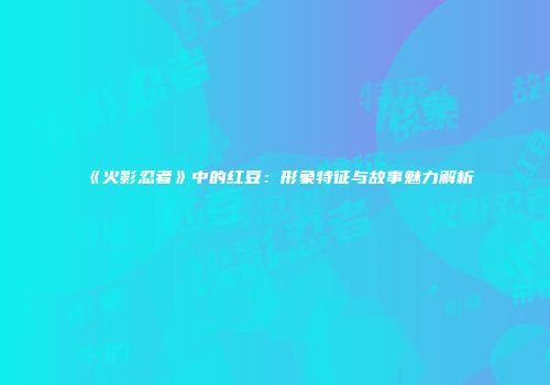 《火影忍者》中的红豆：形象特征与故事魅力解析