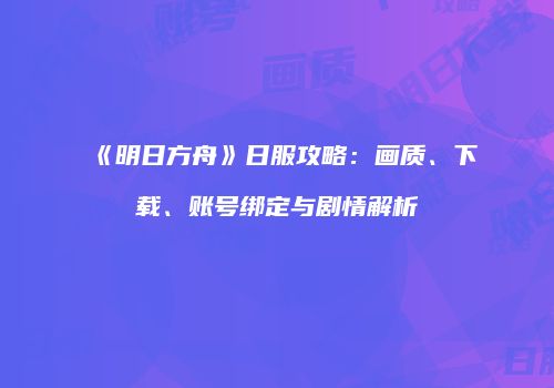 《明日方舟》日服攻略：画质、下载、账号绑定与剧情解析