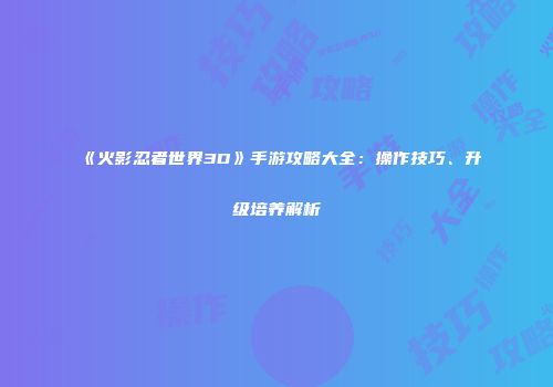 《火影忍者世界3D》手游攻略大全：操作技巧、升级培养解析
