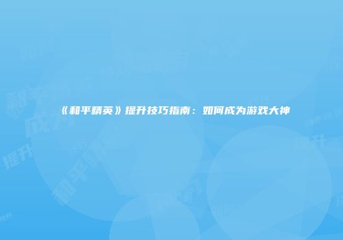《和平精英》提升技巧指南：如何成为游戏大神