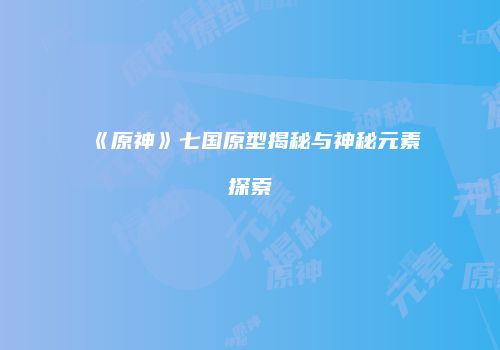 《原神》七国原型揭秘与神秘元素探索